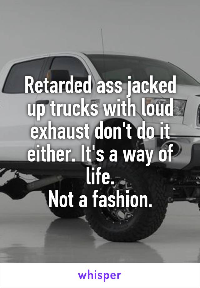 Retarded ass jacked up trucks with loud exhaust don't do it either. It's a way of life.
Not a fashion.