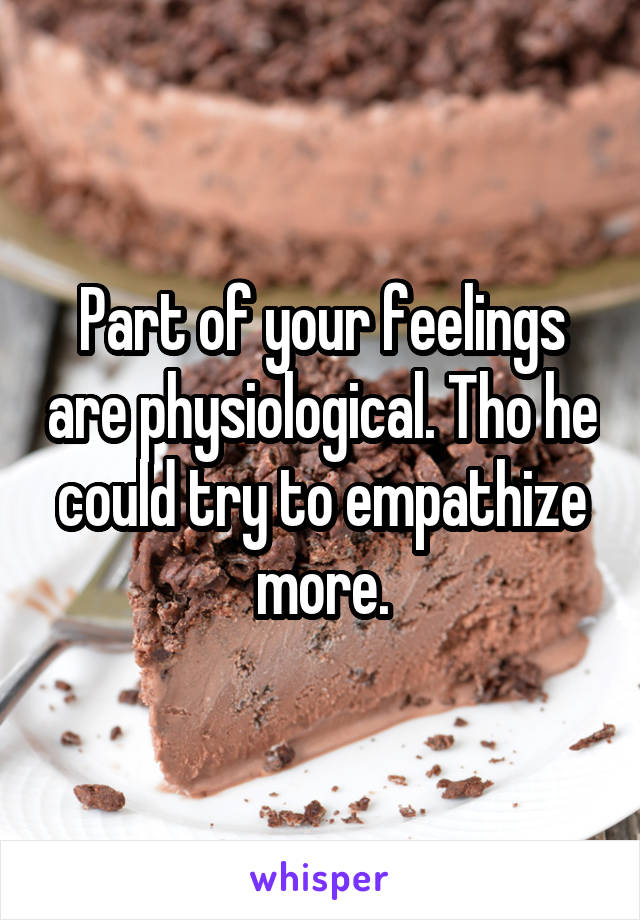 Part of your feelings are physiological. Tho he could try to empathize more.