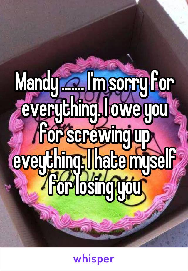 Mandy ....... I'm sorry for everything. I owe you for screwing up eveything. I hate myself for losing you