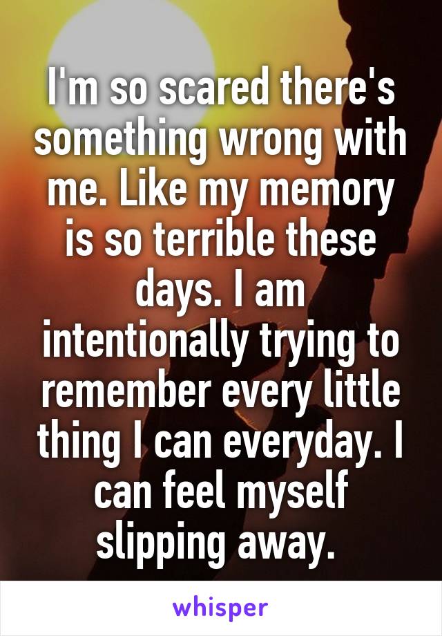 I'm so scared there's something wrong with me. Like my memory is so terrible these days. I am intentionally trying to remember every little thing I can everyday. I can feel myself slipping away. 