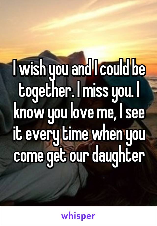 I wish you and I could be together. I miss you. I know you love me, I see it every time when you come get our daughter