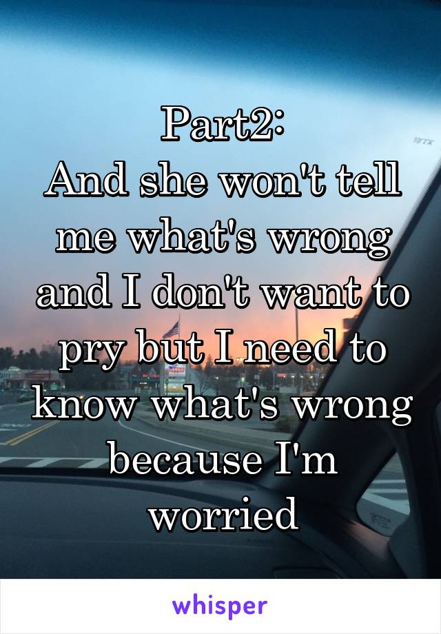 Part2:
And she won't tell me what's wrong and I don't want to pry but I need to know what's wrong because I'm worried