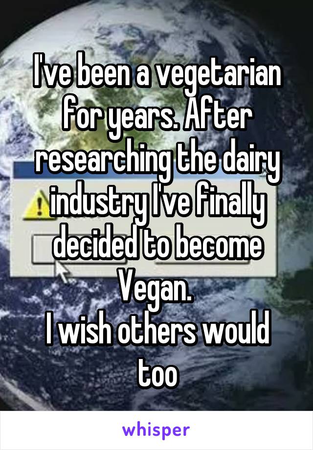 I've been a vegetarian for years. After researching the dairy industry I've finally decided to become Vegan. 
I wish others would too