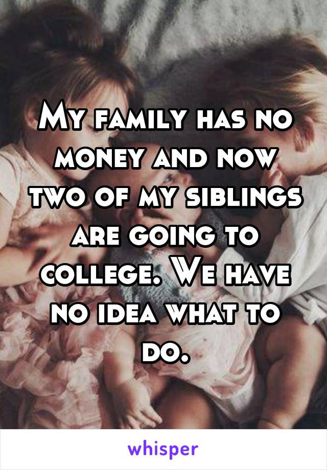 My family has no money and now two of my siblings are going to college. We have no idea what to do.