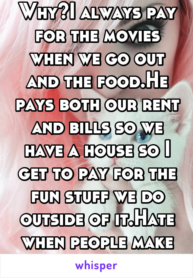 Why?I always pay for the movies when we go out and the food.He pays both our rent and bills so we have a house so I get to pay for the fun stuff we do outside of it.Hate when people make remarks to me