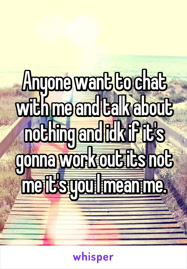 Anyone want to chat with me and talk about nothing and idk if it's gonna work out its not me it's you I mean me.