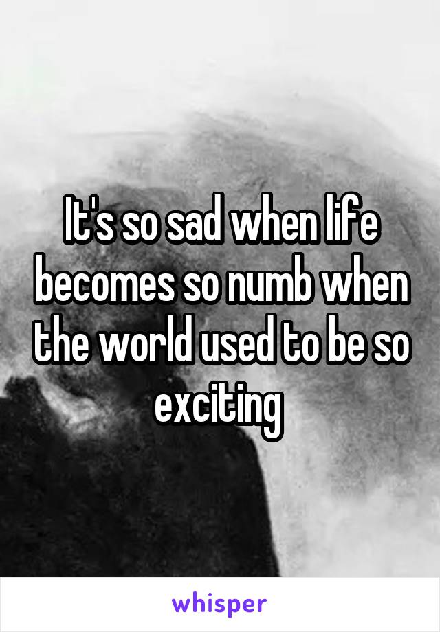 It's so sad when life becomes so numb when the world used to be so exciting 