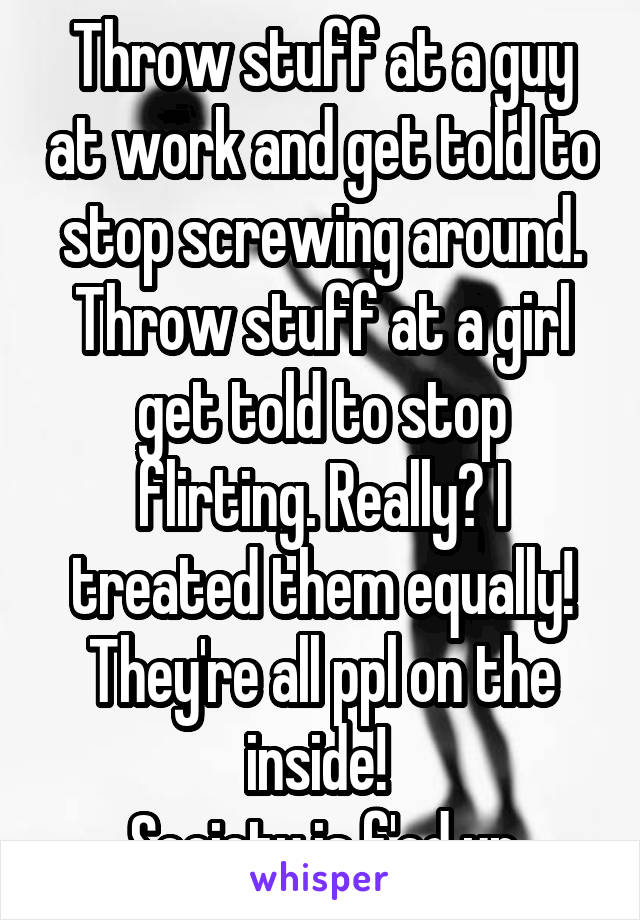 Throw stuff at a guy at work and get told to stop screwing around. Throw stuff at a girl get told to stop flirting. Really? I treated them equally! They're all ppl on the inside! 
Society is f'ed up