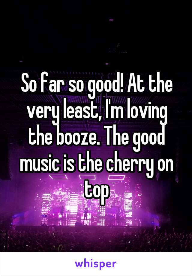 So far so good! At the very least, I'm loving the booze. The good music is the cherry on top