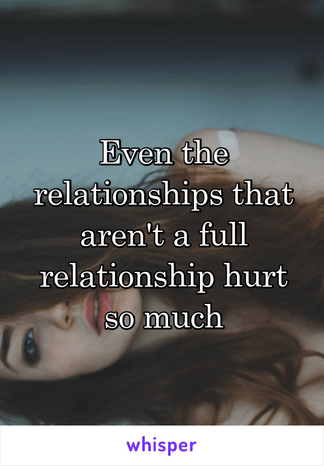 Even the relationships that aren't a full relationship hurt so much