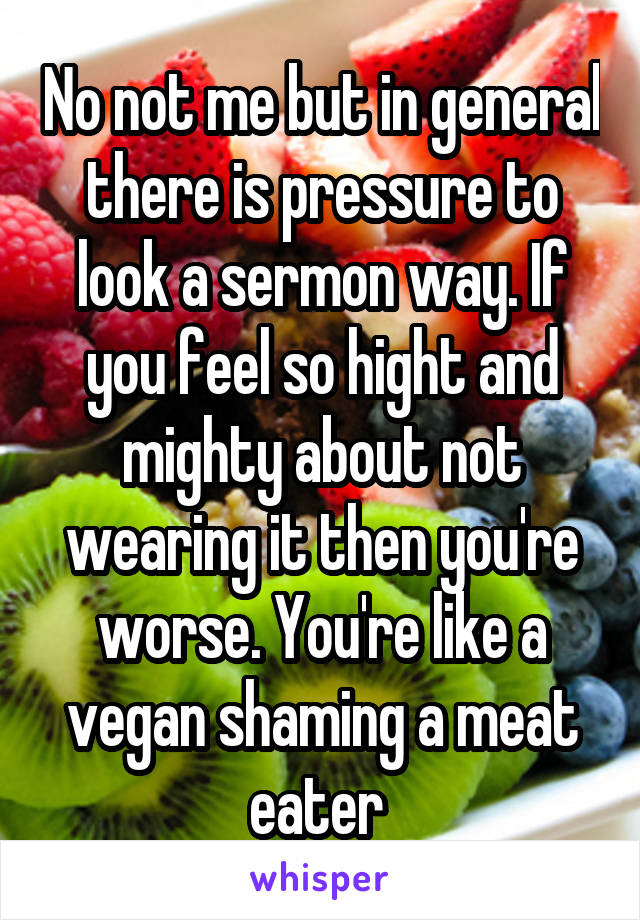 No not me but in general there is pressure to look a sermon way. If you feel so hight and mighty about not wearing it then you're worse. You're like a vegan shaming a meat eater 