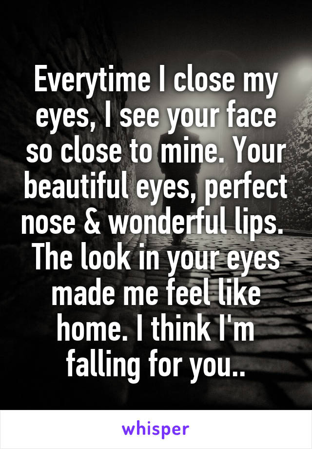 Everytime I close my eyes, I see your face so close to mine. Your beautiful eyes, perfect nose & wonderful lips.  The look in your eyes made me feel like home. I think I'm falling for you..