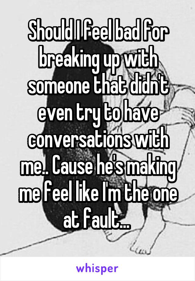 Should I feel bad for breaking up with someone that didn't even try to have conversations with me.. Cause he's making me feel like I'm the one at fault... 
