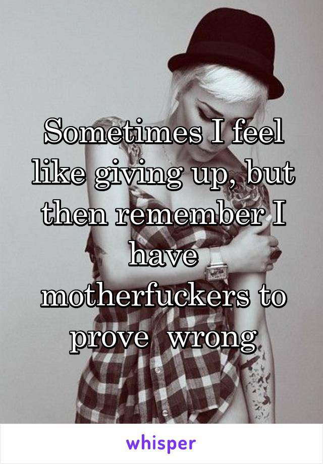 Sometimes I feel like giving up, but then remember I have motherfuckers to prove  wrong