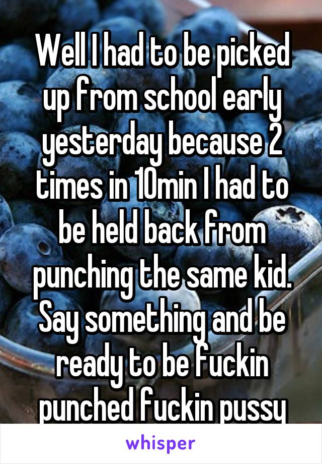 Well I had to be picked up from school early yesterday because 2 times in 10min I had to be held back from punching the same kid. Say something and be ready to be fuckin punched fuckin pussy