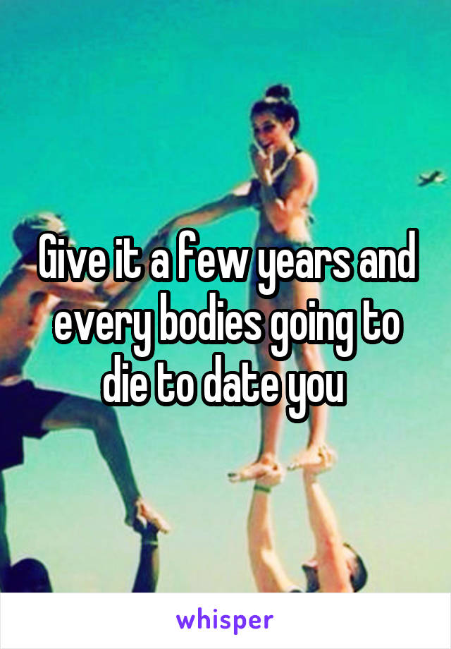 Give it a few years and every bodies going to die to date you 