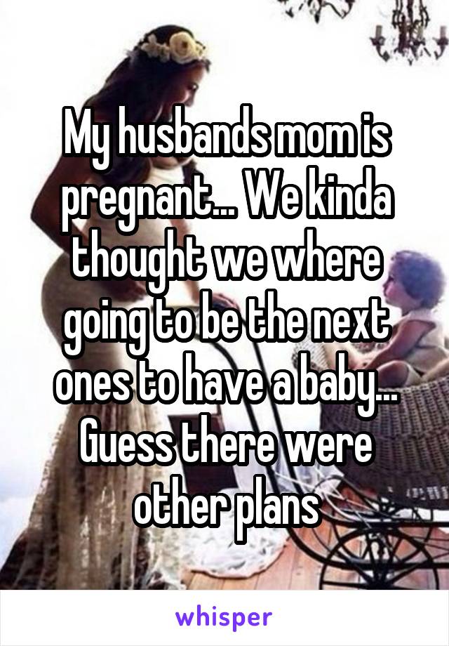 My husbands mom is pregnant... We kinda thought we where going to be the next ones to have a baby... Guess there were other plans