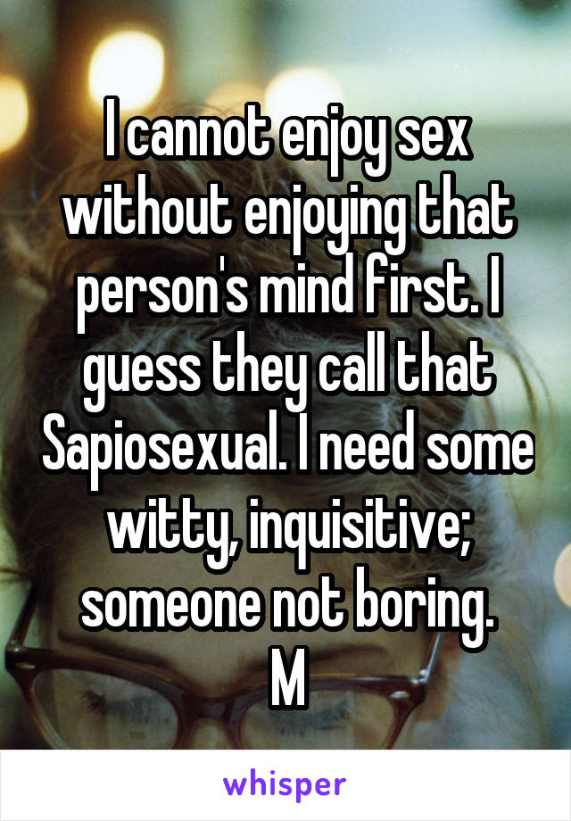 I cannot enjoy sex without enjoying that person's mind first. I guess they call that Sapiosexual. I need some witty, inquisitive; someone not boring.
M