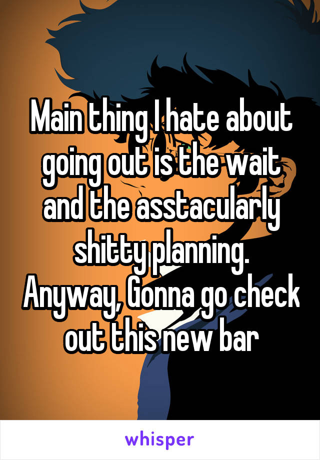 Main thing I hate about going out is the wait and the asstacularly shitty planning. Anyway, Gonna go check out this new bar