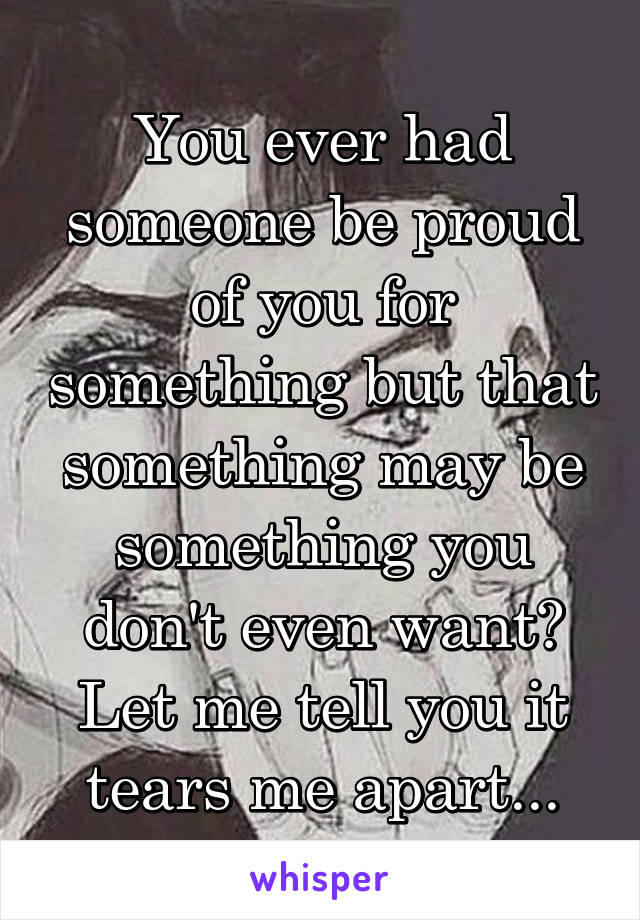 You ever had someone be proud of you for something but that something may be something you don't even want? Let me tell you it tears me apart...