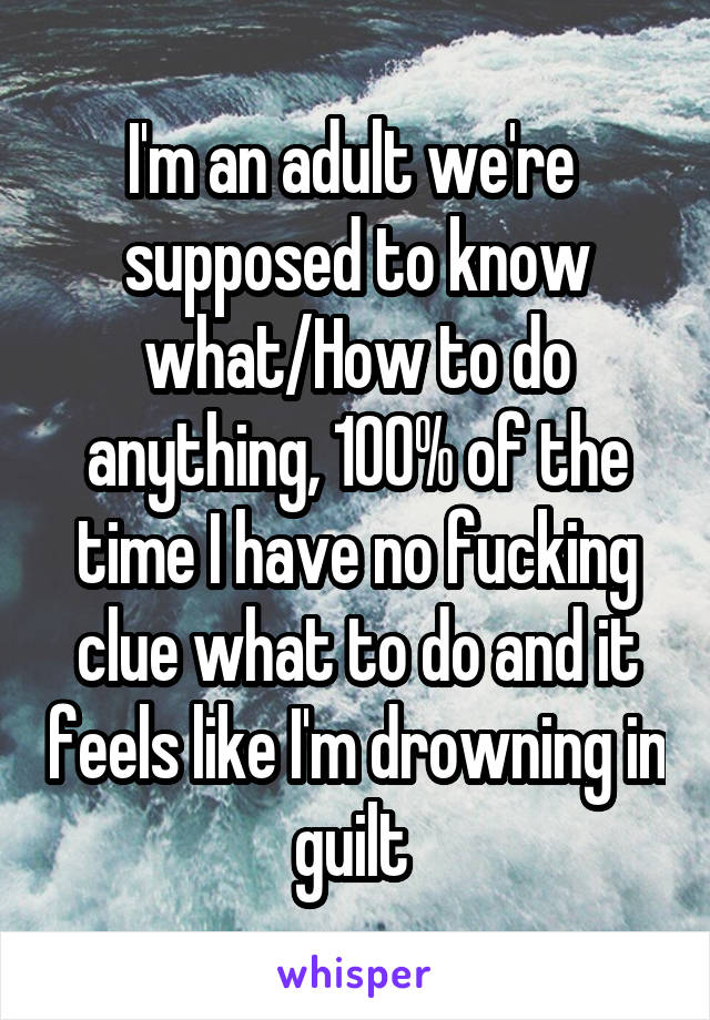 I'm an adult we're  supposed to know what/How to do anything, 100% of the time I have no fucking clue what to do and it feels like I'm drowning in guilt 