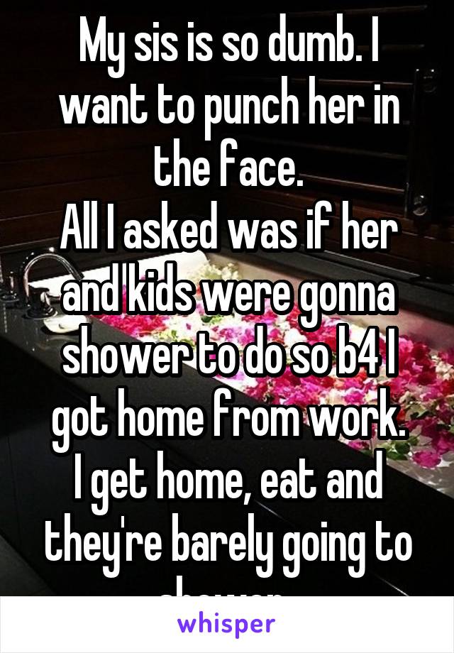 My sis is so dumb. I want to punch her in the face.
All I asked was if her and kids were gonna shower to do so b4 I got home from work.
I get home, eat and they're barely going to shower. 