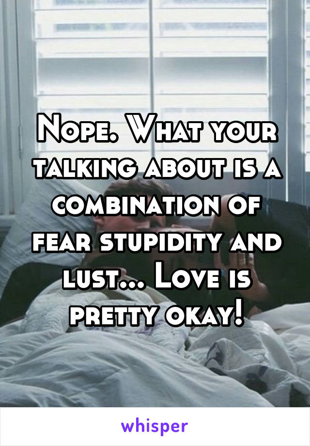 Nope. What your talking about is a combination of fear stupidity and lust... Love is pretty okay!