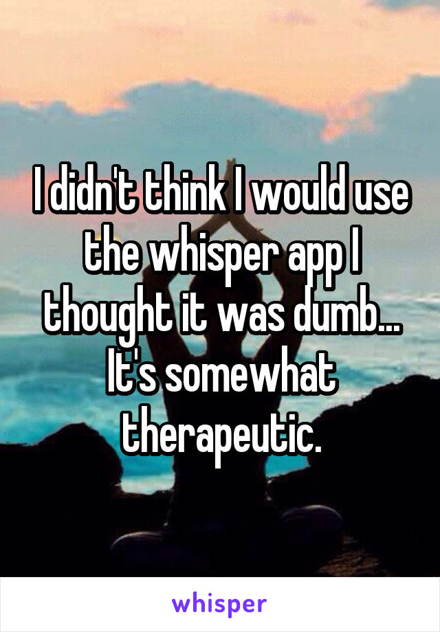 I didn't think I would use the whisper app I thought it was dumb... It's somewhat therapeutic.