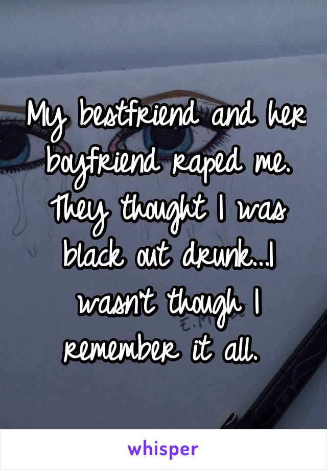 My bestfriend and her boyfriend raped me. They thought I was black out drunk...I wasn't though I remember it all. 