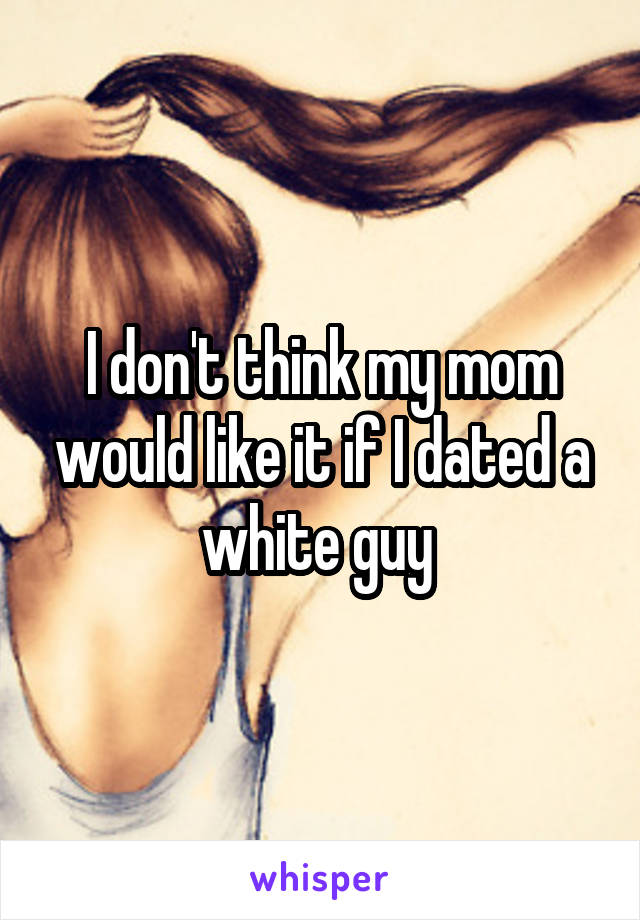 I don't think my mom would like it if I dated a white guy 