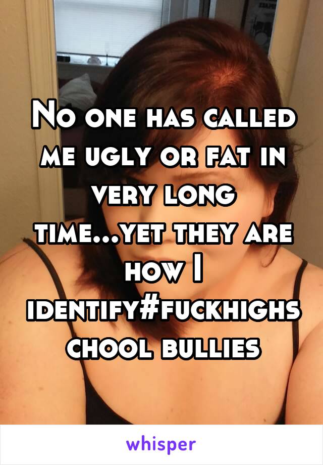 No one has called me ugly or fat in very long time...yet they are how I identify#fuckhighschool bullies