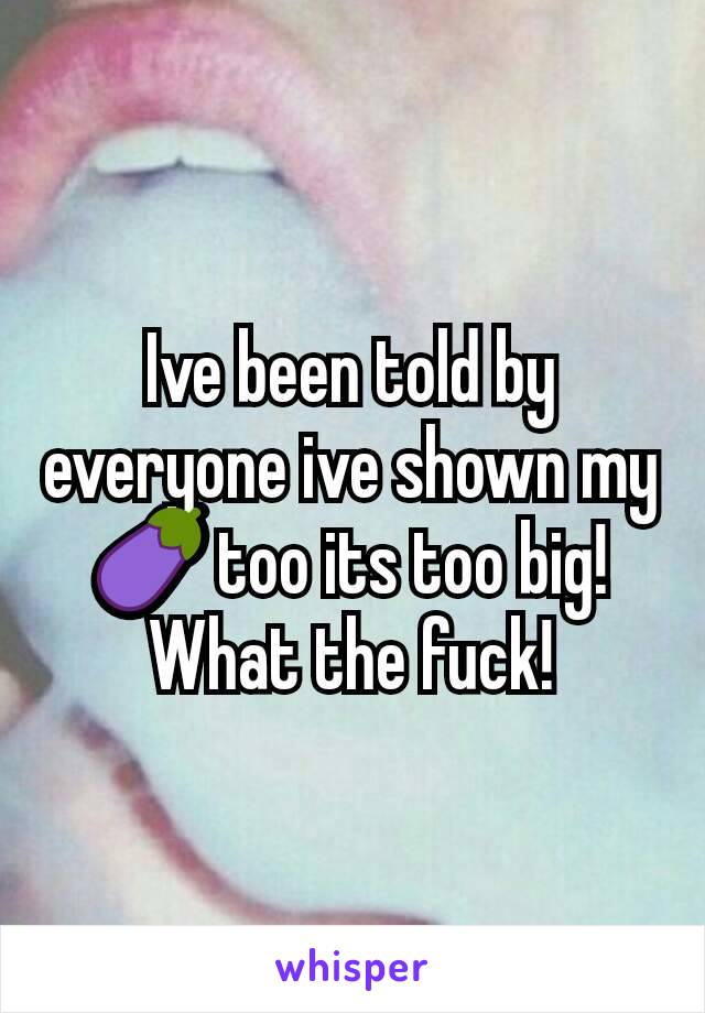 Ive been told by everyone ive shown my 🍆 too its too big! What the fuck!