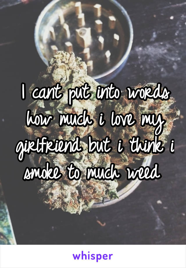 I cant put into words how much i love my girlfriend but i think i smoke to much weed 