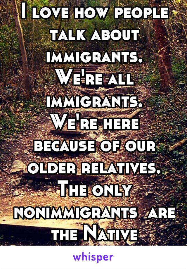 I love how people talk about immigrants.
We're all immigrants.
We're here because of our older relatives.
The only nonimmigrants  are the Native Americans.