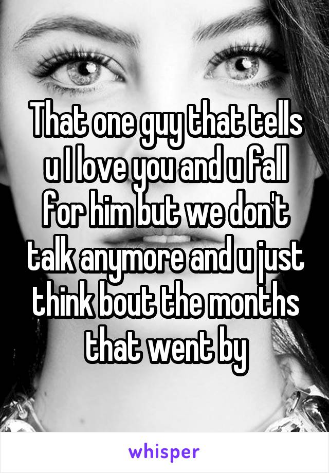 That one guy that tells u I love you and u fall for him but we don't talk anymore and u just think bout the months that went by