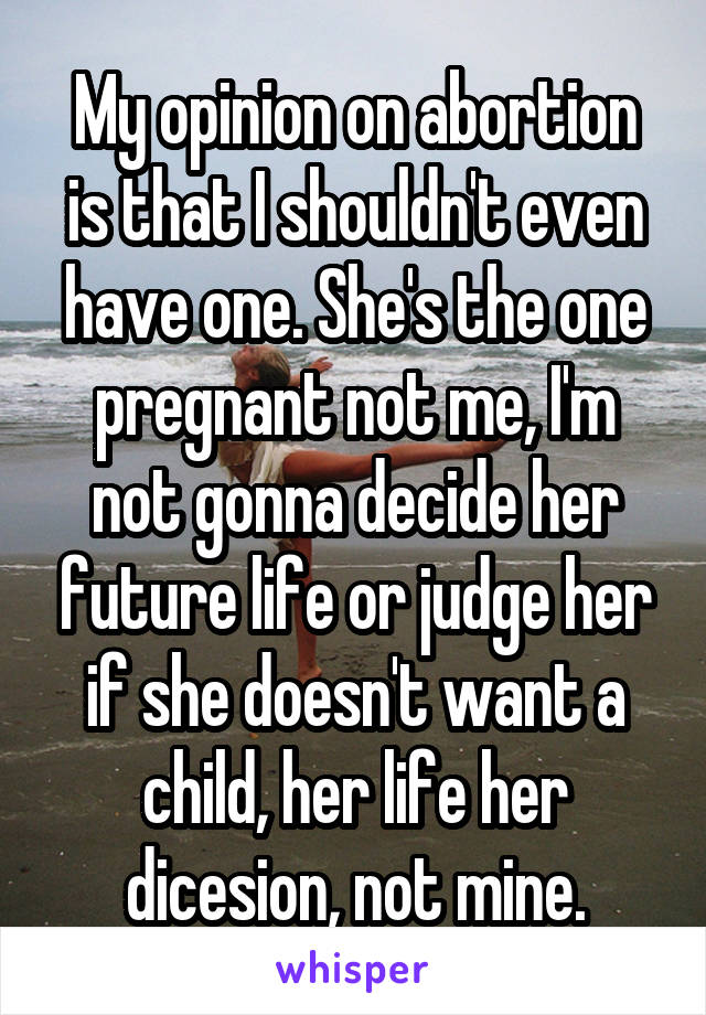 My opinion on abortion is that I shouldn't even have one. She's the one pregnant not me, I'm not gonna decide her future life or judge her if she doesn't want a child, her life her dicesion, not mine.