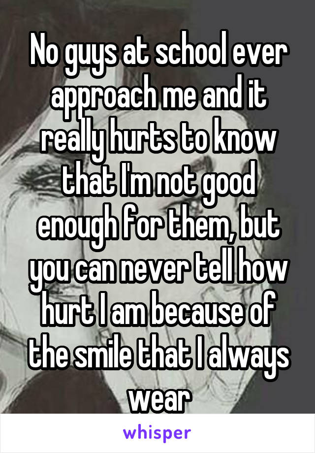 No guys at school ever approach me and it really hurts to know that I'm not good enough for them, but you can never tell how hurt I am because of the smile that I always wear