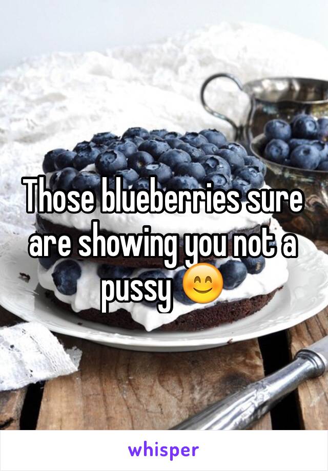 Those blueberries sure are showing you not a pussy 😊