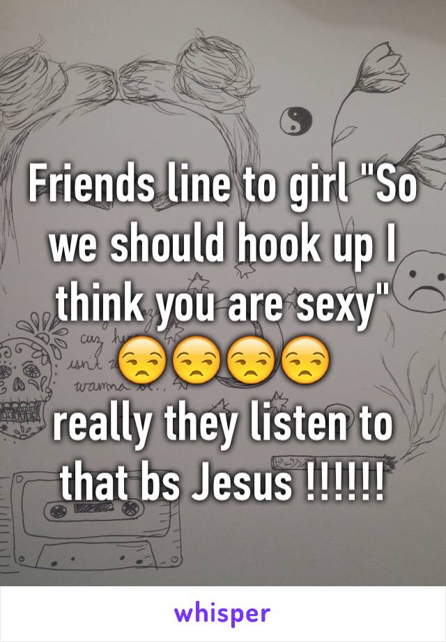 Friends line to girl "So we should hook up I think you are sexy" 
😒😒😒😒
really they listen to that bs Jesus !!!!!!