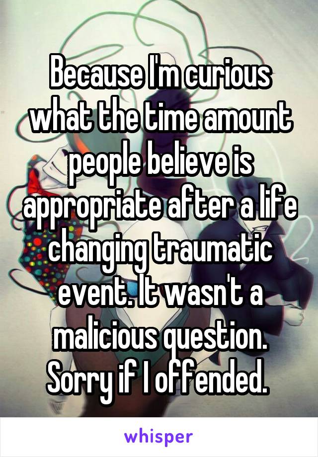 Because I'm curious what the time amount people believe is appropriate after a life changing traumatic event. It wasn't a malicious question. Sorry if I offended. 