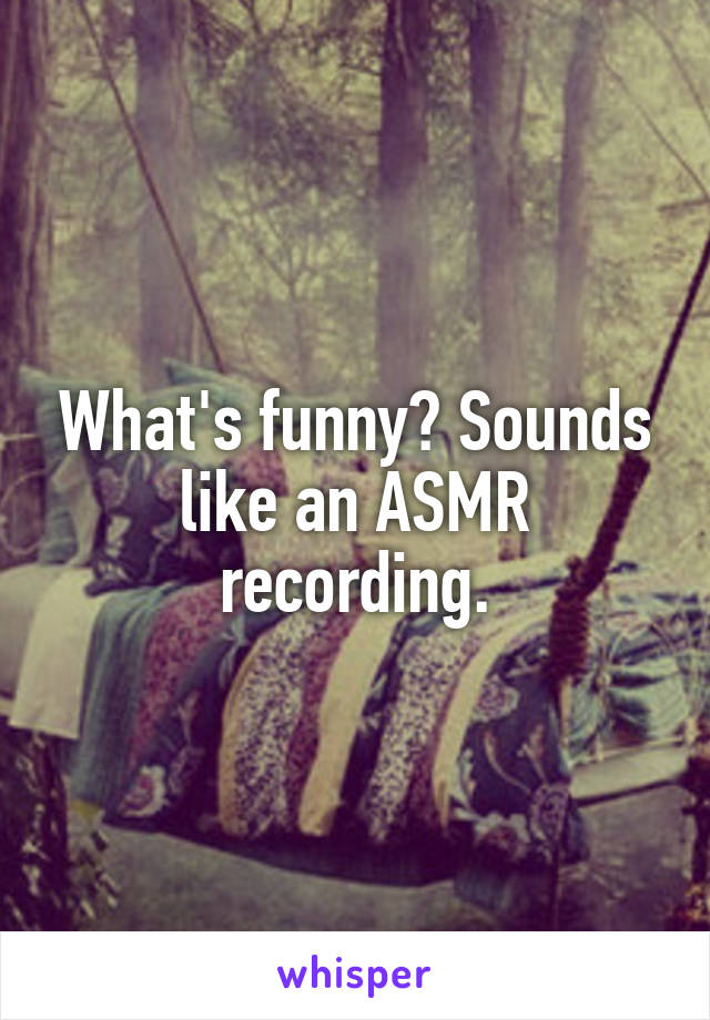 What's funny? Sounds like an ASMR recording.