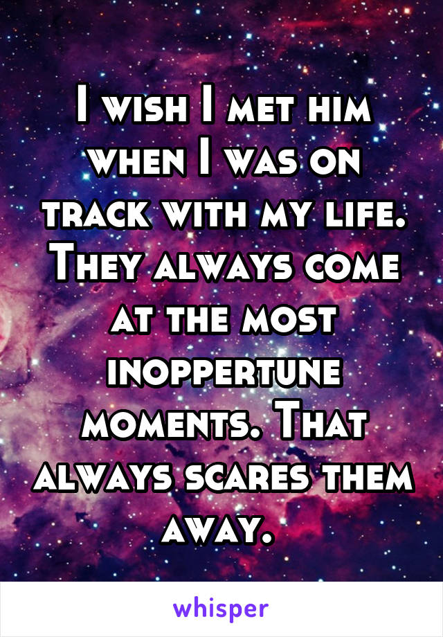 I wish I met him when I was on track with my life. They always come at the most inoppertune moments. That always scares them away. 