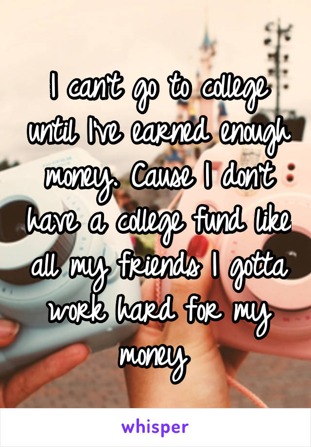 I can't go to college until I've earned enough money. Cause I don't have a college fund like all my friends I gotta work hard for my money 