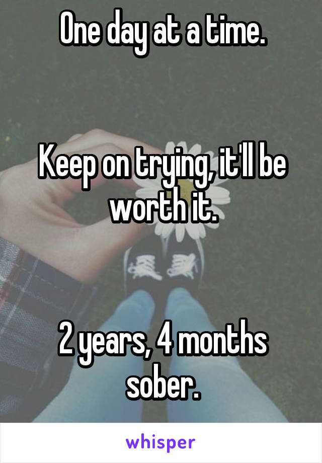 One day at a time.


Keep on trying, it'll be worth it.


2 years, 4 months sober.
