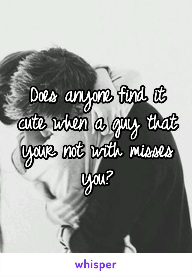 Does anyone find it cute when a guy that your not with misses you?