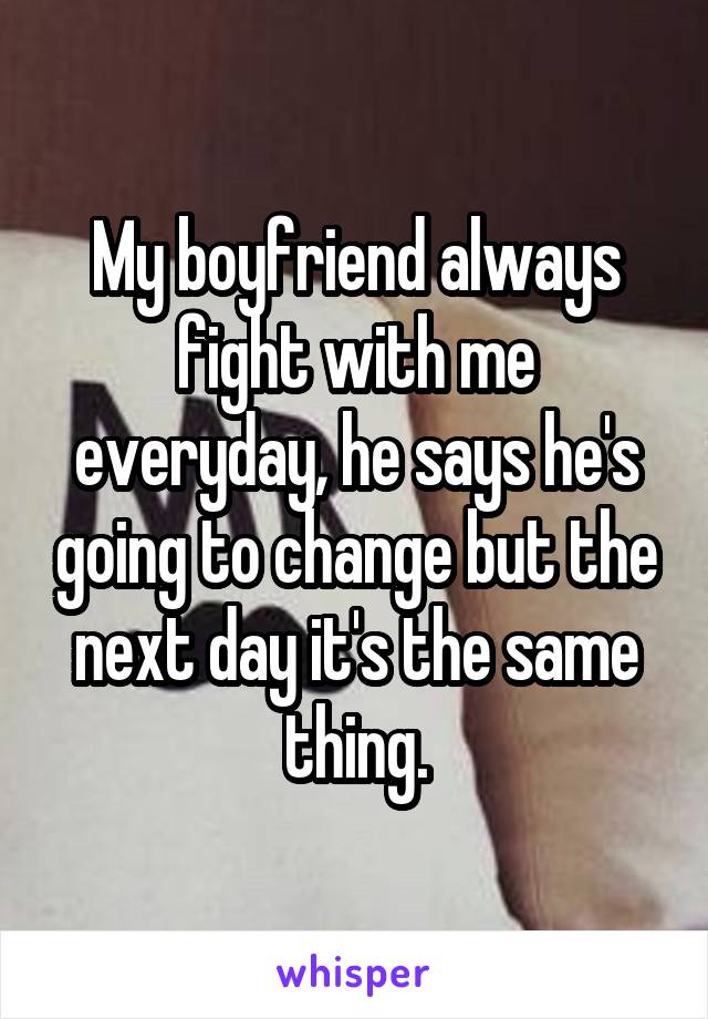 My boyfriend always fight with me everyday, he says he's going to change but the next day it's the same thing.