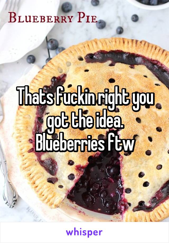 Thats fuckin right you got the idea. Blueberries ftw