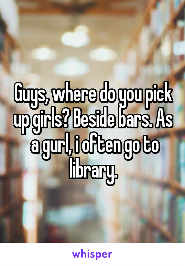 Guys, where do you pick up girls? Beside bars. As  a gurl, i often go to library.