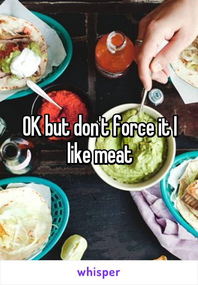 OK but don't force it I like meat