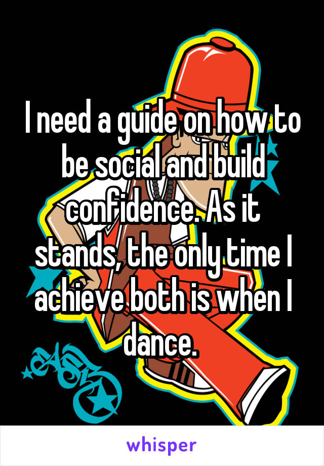 I need a guide on how to be social and build confidence. As it stands, the only time I achieve both is when I dance. 